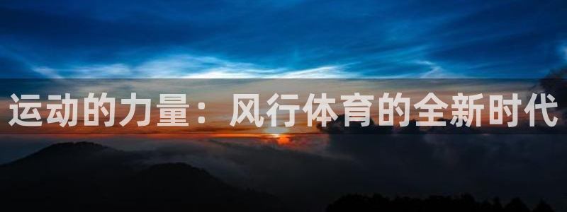 凯发官网下载平台：运动的力量：风行体育的全新时代