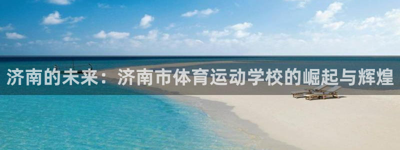 凯发官网下载招商电话号码查询：济南的未来：济南市体育运动学校